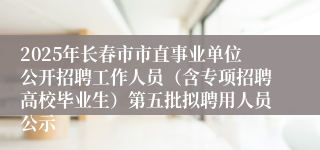 2025年长春市市直事业单位公开招聘工作人员（含专项招聘高校毕业生）第五批拟聘用人员公示