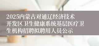 2025内蒙古对通辽经济技术开发区卫生健康系统基层医疗卫生机构招聘拟聘用人员公示