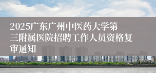 2025广东广州中医药大学第三附属医院招聘工作人员资格复审通知