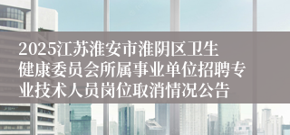 2025江苏淮安市淮阴区卫生健康委员会所属事业单位招聘专业技术人员岗位取消情况公告