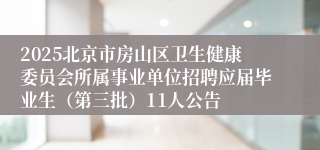 2025北京市房山区卫生健康委员会所属事业单位招聘应届毕业生（第三批）11人公告
