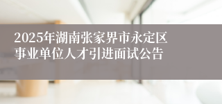 2025年湖南张家界市永定区事业单位人才引进面试公告