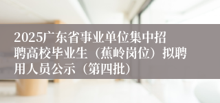 2025广东省事业单位集中招聘高校毕业生（蕉岭岗位）拟聘用人员公示（第四批）