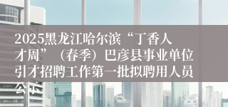2025黑龙江哈尔滨“丁香人才周”（春季）巴彦县事业单位引才招聘工作第一批拟聘用人员公示