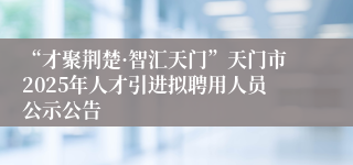 “才聚荆楚·智汇天门”天门市2025年人才引进拟聘用人员公示公告