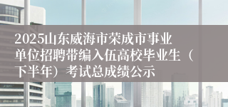 2025山东威海市荣成市事业单位招聘带编入伍高校毕业生（下半年）考试总成绩公示