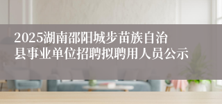2025湖南邵阳城步苗族自治县事业单位招聘拟聘用人员公示