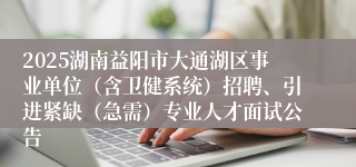 2025湖南益阳市大通湖区事业单位（含卫健系统）招聘、引进紧缺（急需）专业人才面试公告