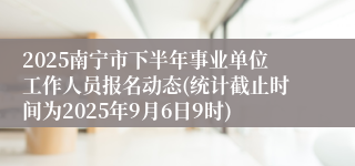 2025南宁市下半年事业单位工作人员报名动态(统计截止时间为2025年9月6日9时)