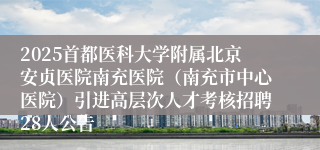 2025首都医科大学附属北京安贞医院南充医院（南充市中心医院）引进高层次人才考核招聘28人公告
