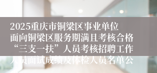 2025重庆市铜梁区事业单位面向铜梁区服务期满且考核合格“三支一扶”人员考核招聘工作人员面试成绩及体检人员名单公示