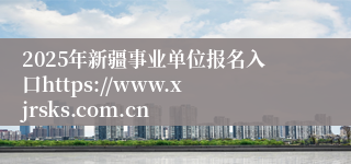 2025年新疆事业单位报名入口https://www.xjrsks.com.cn