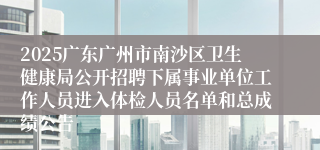 2025广东广州市南沙区卫生健康局公开招聘下属事业单位工作人员进入体检人员名单和总成绩公告