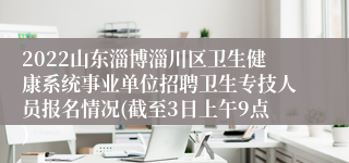 2022山东淄博淄川区卫生健康系统事业单位招聘卫生专技人员报名情况(截至3日上午9点)