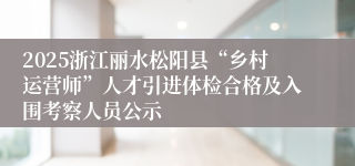 2025浙江丽水松阳县“乡村运营师”人才引进体检合格及入围考察人员公示