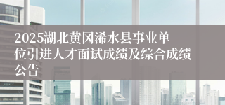 2025湖北黄冈浠水县事业单位引进人才面试成绩及综合成绩公告