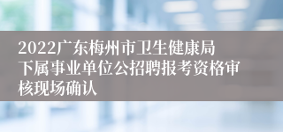 2022广东梅州市卫生健康局下属事业单位公招聘报考资格审核现场确认