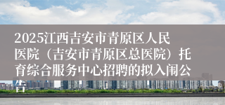 2025江西吉安市青原区人民医院（吉安市青原区总医院）托育综合服务中心招聘的拟入闱公告