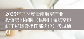 2025年三季度云南航空产业投资集团招聘（昆明国际航空枢纽工程建设指挥部岗位）考试通知