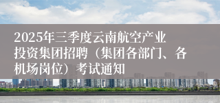 2025年三季度云南航空产业投资集团招聘（集团各部门、各机场岗位）考试通知