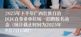 2025年下半年广西壮族自治区区直事业单位统一招聘报名动态（统计截止时间为2025年9月7日15时）