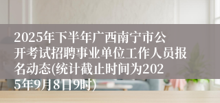 2025年下半年广西南宁市公开考试招聘事业单位工作人员报名动态(统计截止时间为2025年9月8日9时)