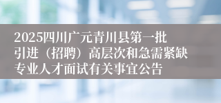 2025四川广元青川县第一批引进（招聘）高层次和急需紧缺专业人才面试有关事宜公告