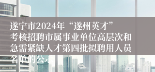 遂宁市2024年“遂州英才”考核招聘市属事业单位高层次和急需紧缺人才第四批拟聘用人员名单的公示