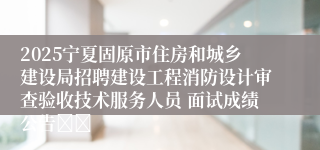 2025宁夏固原市住房和城乡建设局招聘建设工程消防设计审查验收技术服务人员 面试成绩公告		