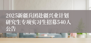 2025新疆兵团赴疆兴业计划研究生专项实习生招募540人公告