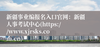新疆事业编报名入口官网：新疆人事考试中心(https://www.xjrsks.com.cn)