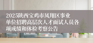 2025陕西宝鸡市凤翔区事业单位招聘高层次人才面试人员各项成绩和体检考察公告