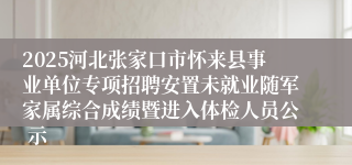 2025河北张家口市怀来县事业单位专项招聘安置未就业随军家属综合成绩暨进入体检人员公 示