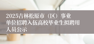 2025吉林松原市（区）事业单位招聘入伍高校毕业生拟聘用人员公示