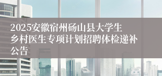 2025安徽宿州砀山县大学生乡村医生专项计划招聘体检递补公告