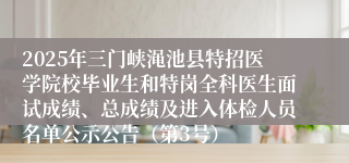 2025年三门峡渑池县特招医学院校毕业生和特岗全科医生面试成绩、总成绩及进入体检人员名单公示公告（第3号）