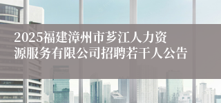 2025福建漳州市芗江人力资源服务有限公司招聘若干人公告