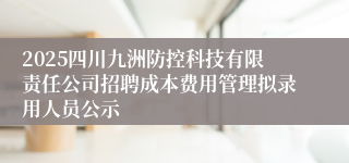 2025四川九洲防控科技有限责任公司招聘成本费用管理拟录用人员公示