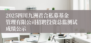 2025四川九洲君合私募基金管理有限公司招聘投资总监测试成绩公示