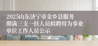 2025山东济宁市金乡县服务期满三支一扶人员拟聘用为事业单位工作人员公示