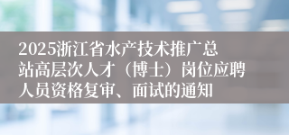 2025浙江省水产技术推广总站高层次人才（博士）岗位应聘人员资格复审、面试的通知