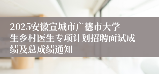 2025安徽宣城市广德市大学生乡村医生专项计划招聘面试成绩及总成绩通知