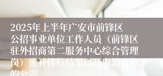 2025年上半年广安市前锋区公招事业单位工作人员（前锋区驻外招商第二服务中心综合管理岗）递补体检结果以及取消岗位的公告