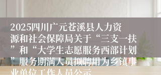 2025四川广元苍溪县人力资源和社会保障局关于“三支一扶”和“大学生志愿服务西部计划”服务期满人员拟聘用为乡镇事业单位工作人员公示