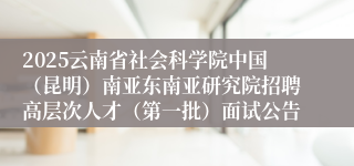 2025云南省社会科学院中国（昆明）南亚东南亚研究院招聘高层次人才（第一批）面试公告