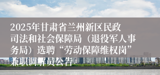 2025年甘肃省兰州新区民政司法和社会保障局（退役军人事务局）选聘“劳动保障维权岗”兼职调解员公告