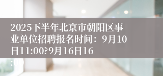 2025下半年北京市朝阳区事业单位招聘报名时间：9月10日11:00?9月16日16:00