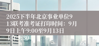 2025下半年北京事业单位913联考准考证打印时间：9月9日上午9:00至9月13日上午9:30