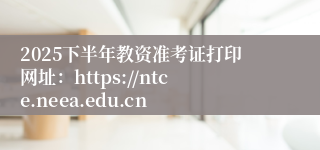 2025下半年教资准考证打印网址：https://ntce.neea.edu.cn