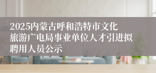 2025内蒙古呼和浩特市文化旅游广电局事业单位人才引进拟聘用人员公示